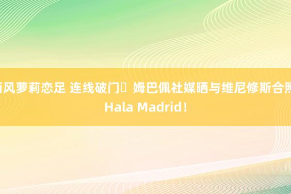 西风萝莉恋足 连线破门⚽姆巴佩社媒晒与维尼修斯合照：Hala Madrid！