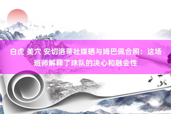 白虎 美穴 安切洛蒂社媒晒与姆巴佩合照：这场班师解释了球队的决心和融会性
