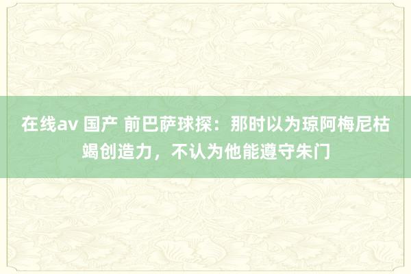 在线av 国产 前巴萨球探：那时以为琼阿梅尼枯竭创造力，不认为他能遵守朱门