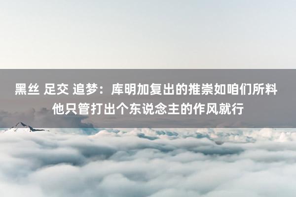 黑丝 足交 追梦：库明加复出的推崇如咱们所料 他只管打出个东说念主的作风就行