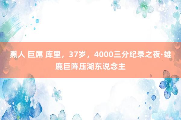黑人 巨屌 库里，37岁，4000三分纪录之夜·雄鹿巨阵压湖东说念主