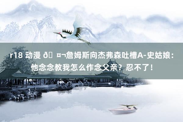r18 动漫 🤬詹姆斯向杰弗森吐槽A-史姑娘：他念念教我怎么作念父亲？忍不了！