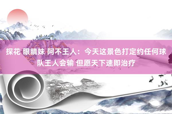 探花 眼睛妹 阿不王人：今天这景色打定约任何球队王人会输 但愿天下速即治疗