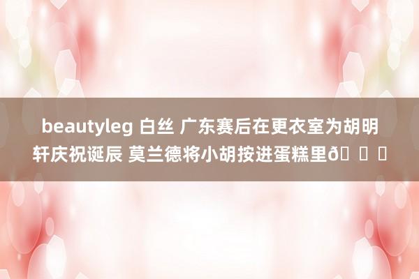 beautyleg 白丝 广东赛后在更衣室为胡明轩庆祝诞辰 莫兰德将小胡按进蛋糕里🎂
