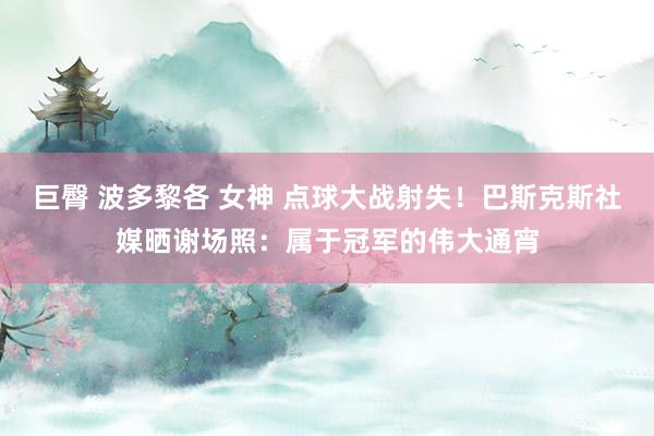 巨臀 波多黎各 女神 点球大战射失！巴斯克斯社媒晒谢场照：属于冠军的伟大通宵