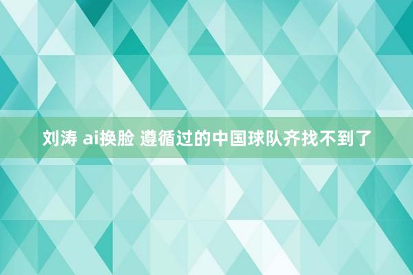 刘涛 ai换脸 遵循过的中国球队齐找不到了
