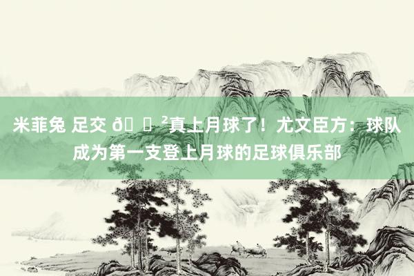 米菲兔 足交 😲真上月球了！尤文臣方：球队成为第一支登上月球的足球俱乐部