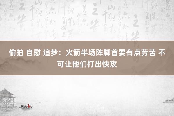 偷拍 自慰 追梦：火箭半场阵脚首要有点劳苦 不可让他们打出快攻