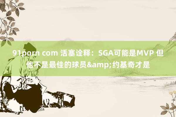 91porn com 活塞诠释：SGA可能是MVP 但他不是最佳的球员&约基奇才是