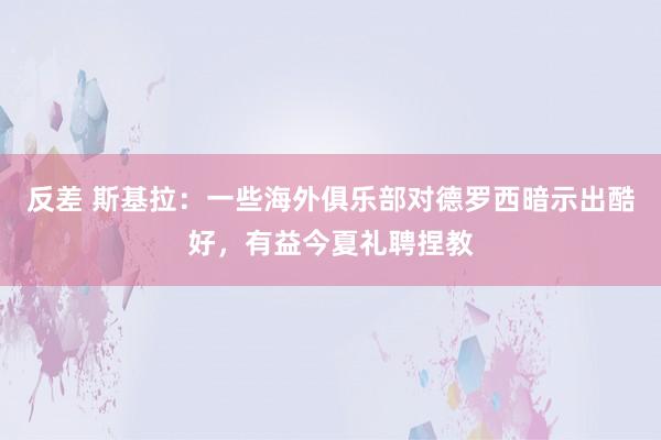 反差 斯基拉：一些海外俱乐部对德罗西暗示出酷好，有益今夏礼聘捏教