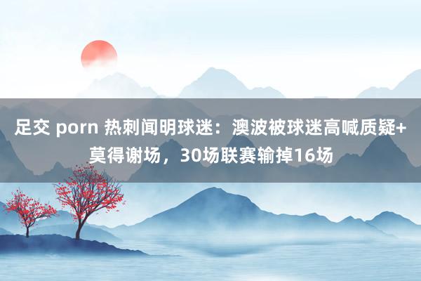 足交 porn 热刺闻明球迷：澳波被球迷高喊质疑+莫得谢场，30场联赛输掉16场