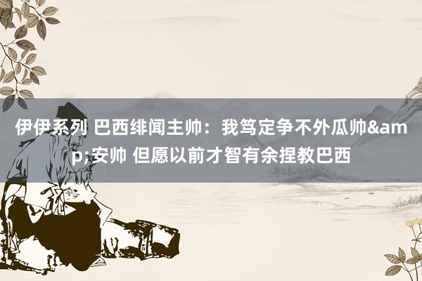 伊伊系列 巴西绯闻主帅：我笃定争不外瓜帅&安帅 但愿以前才智有余捏教巴西
